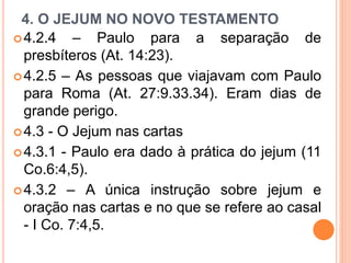 4. O JEJUM NO NOVO TESTAMENTO
4.2.4 – Paulo para a separação de
presbíteros (At. 14:23).
4.2.5 – As pessoas que viajavam com Paulo
para Roma (At. 27:9.33.34). Eram dias de
grande perigo.
4.3 - O Jejum nas cartas
4.3.1 - Paulo era dado à prática do jejum (11
Co.6:4,5).
4.3.2 – A única instrução sobre jejum e
oração nas cartas e no que se refere ao casal
- I Co. 7:4,5.
 