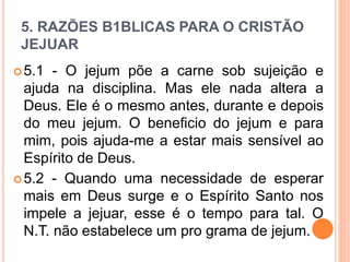 5. RAZÕES B1BLICAS PARA O CRISTÃO
JEJUAR
5.1 - O jejum põe a carne sob sujeição e
ajuda na disciplina. Mas ele nada altera a
Deus. Ele é o mesmo antes, durante e depois
do meu jejum. O beneficio do jejum e para
mim, pois ajuda-me a estar mais sensível ao
Espírito de Deus.
5.2 - Quando uma necessidade de esperar
mais em Deus surge e o Espírito Santo nos
impele a jejuar, esse é o tempo para tal. O
N.T. não estabelece um pro grama de jejum.
 
