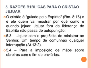 5. RAZÕES B1BLICAS PARA O CRISTÃO
JEJUAR
O cristão é "guiado pelo Espírito" (Rm. 8:16) e
é ele quem vai mostrar por quê como e
quando jejuar. Jejuar fora da liderança do
Espírito não passa de autopunição.
5.3 – Jejuar com o prop6sito de ministrar ao
Senhor. Um tempo de comunhão qualquer
interrupção (At.13:2).
5.4 – Para a imposição de mãos sobre
obreiros com o fim de enviá-los.
 