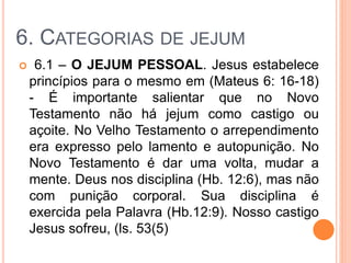 6. CATEGORIAS DE JEJUM
 6.1 – O JEJUM PESSOAL. Jesus estabelece
princípios para o mesmo em (Mateus 6: 16-18)
- É importante salientar que no Novo
Testamento não há jejum como castigo ou
açoite. No Velho Testamento o arrependimento
era expresso pelo lamento e autopunição. No
Novo Testamento é dar uma volta, mudar a
mente. Deus nos disciplina (Hb. 12:6), mas não
com punição corporal. Sua disciplina é
exercida pela Palavra (Hb.12:9). Nosso castigo
Jesus sofreu, (ls. 53(5)
 