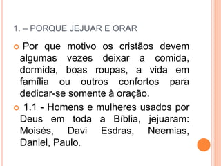 1. – PORQUE JEJUAR E ORAR
 Por que motivo os cristãos devem
algumas vezes deixar a comida,
dormida, boas roupas, a vida em
família ou outros confortos para
dedicar-se somente à oração.
 1.1 - Homens e mulheres usados por
Deus em toda a Bíblia, jejuaram:
Moisés, Davi Esdras, Neemias,
Daniel, Paulo.
 