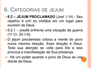 6. CATEGORIAS DE JEJUM
 6.2 – JEJUM PROCLAMADO (Joel 1:14) - Seu
objetivo é unir os cristãos em um lugar para
ouvirem de Deus.
 6.2.1 - Josafá enfrenta uma situação de guerra
(11 Cr. 20:1-6).
 O jejum proclamado coloca a mente do povo
numa mesma direção. Essa direção é Deus.
Toda sua atenção se volta para Ele e isso
provoca a manifestação de Sua presença.
 - Há um poder quando o povo de Deus se une
diante de Deus.
 