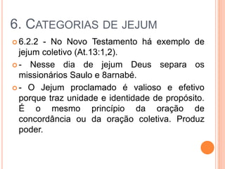 6. CATEGORIAS DE JEJUM
 6.2.2 - No Novo Testamento há exemplo de
jejum coletivo (At.13:1,2).
 - Nesse dia de jejum Deus separa os
missionários Saulo e 8arnabé.
 - O Jejum proclamado é valioso e efetivo
porque traz unidade e identidade de propósito.
É o mesmo princípio da oração de
concordância ou da oração coletiva. Produz
poder.
 