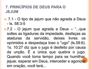 7. PRINCÍPIOS DE DEUS PARA O
JEJUM
 7.1 - O tipo de jejum que não agrada a Deus
- Is. 58:3-5
7.2 - O jejum que agrada a Deus – “...que
soltes as ligaduras da impiedade, desfaças as
ataduras da servidão, deixes livres os
oprimidos e despedaça toso o "ugo" (ls.58:6).
1s. 10:27 diz que o jugo é desfeito por causa
da unção. É a única que quebra o jugo.
Quando você toma tempo para se humilhar,
jejuar, esperar em Deus, interceder e agonizar
em oração, você terá...
 