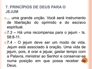 7. PRINCÍPIOS DE DEUS PARA O
JEJUM
... uma grande unção. Você será instrumento
de libertação do oprimido e do escravo
espiritual.
7.3 – Há uma recompensa para o jejum - Is.
58:8-11.
7.4 - O jejum deve ser um modo de vida.
Jejum está associado à oração. Uma vida de
jejum, pois, é orar e jejuar, gastar tempo com
a Palavra, ministrar ao Senhor e conservar-se
numa posição em que possa receber de
Deus.
 