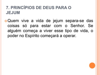 7. PRINCÍPIOS DE DEUS PARA O
JEJUM
Quem vive a vida de jejum separa-se das
coisas só para estar com o Senhor. Se
alguém começa a viver esse tipo de vida, o
poder no Espírito começará a operar.
 