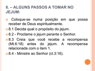 8. – ALGUNS PASSOS A TOMAR NO
JEJUM:
 Coloque-se numa posição em que possa
receber de Deus espiritualmente.
 8.1 Decida qual o propósito do jejum.
 8.2 - Proclame o jejum perante o Senhor.
 8.3 Creia que você recebe a recompensa
(Mt.6:18) antes do jejum. A recompensa
relacionada com o item 1.
 8.4 - Ministre ao Senhor (cl.3:16).
 