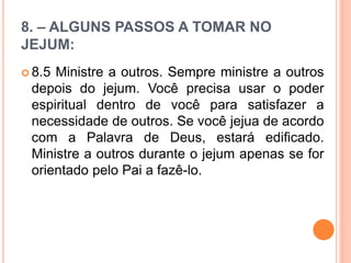 8. – ALGUNS PASSOS A TOMAR NO
JEJUM:
 8.5 Ministre a outros. Sempre ministre a outros
depois do jejum. Você precisa usar o poder
espiritual dentro de você para satisfazer a
necessidade de outros. Se você jejua de acordo
com a Palavra de Deus, estará edificado.
Ministre a outros durante o jejum apenas se for
orientado pelo Pai a fazê-lo.
 