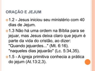 ORAÇÃO E JEJUM
1.2 - Jesus iniciou seu ministério com 40
dias de Jejum.
1.3 Não há uma ordem na Bíblia para se
jejuar, mas Jesus deixa claro que jejum é
parte da vida do cristão, ao dizer:
"Quando jejuardes..." (Mt. 6:16).
"naqueles dias jejuarão" (Lc. 5:34,35).
1.5 - A igreja primitiva conhecia a prática
do jejum (At.13:2,3).
 