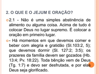 2. O QUE E O JEJUM E ORAÇÃO?
2.1 - Não é uma simples abstinência de
alimento ou alguma coisa. Acima de tudo é
colocar Deus no lugar supremo. É colocar a
oração em primeiro lugar.
- Há momentos em que devemos comer e
beber com alegria e gratidão (SI.103:2, 5);
que devemos dormir (Sl. 127:2; 3:5); os
prazeres da família devem ser gozados (Hb.
13:4; Pv. 18:22). Toda bênção vem de Deus
(Tg. 1:7) e devo ser desfrutada, e por elas
Deus seja glorificado.
 