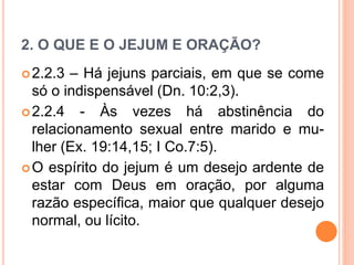 2. O QUE E O JEJUM E ORAÇÃO?
2.2.3 – Há jejuns parciais, em que se come
só o indispensável (Dn. 10:2,3).
2.2.4 - Às vezes há abstinência do
relacionamento sexual entre marido e mu-
lher (Ex. 19:14,15; I Co.7:5).
O espírito do jejum é um desejo ardente de
estar com Deus em oração, por alguma
razão específica, maior que qualquer desejo
normal, ou lícito.
 