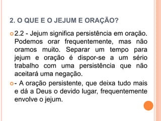 2. O QUE E O JEJUM E ORAÇÃO?
2.2 - Jejum significa persistência em oração.
Podemos orar frequentemente, mas não
oramos muito. Separar um tempo para
jejum e oração é dispor-se a um sério
trabalho com uma persistência que não
aceitará uma negação.
- A oração persistente, que deixa tudo mais
e dá a Deus o devido lugar, frequentemente
envolve o jejum.
 