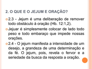 2. O QUE E O JEJUM E ORAÇÃO?
2.3 - Jejum é uma deliberação de remover
todo obstáculo à oração (Hb. 12:1,2).
Jejuar é simplesmente colocar de lado todo
peso e todo embaraço que impede nossas
orações.
2.4 - O jejum manifesta a intensidade de um
desejo, a grandeza de uma determinação e
da fé. O jejum, pois, revela o fervor e a
seriedade da busca da resposta a oração.
 