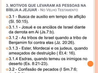 3. MOTIVOS QUE LEVARAM AS PESSOAS NA
BÍBLIA A JEJUAR - NO VELHO TESTAMENTO
3.1 - Busca de auxilio em tempo de aflição
(Sl. 50:15).
3.1.1 - Josué e os anciãos de Israel diante
da derrota em Ai (Js.7:b).
3.1.2 - As tribos de Israel quando a tribo de
Benjamim foi contra elas (Jz. 20:26).
3.1.3 - Ester, Mordecai e os judeus, quando
ameaçados de destruição ( Et.4: 16).
3.1.4 Esdras, quando temeu os inimigos no
deserto (Es. 8:21-23).
3.2 - Confissão de pecados (I Sm.7:6;
 