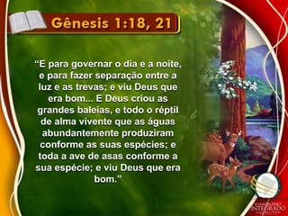 “E para governar o dia e a noite, 
e para fazer separação entre a 
luz e as trevas; e viu Deus que 
era bom... E Deus criou as 
grandes baleias, e todo o réptil 
de alma vivente que as águas 
abundantemente produziram 
conforme as suas espécies; e 
toda a ave de asas conforme a 
sua espécie; e viu Deus que era 
bom.” 
 