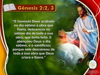 “E havendo Deus acabado 
no dia sétimo a obra que 
fizera, descansou no 
sétimo dia de toda a sua 
obra, que tinha feito. E 
abençoou Deus o dia 
sétimo, e o santificou; 
porque nele descansou de 
toda a sua obra que Deus 
criara e fizera.” 
 