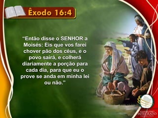 “Então disse o SENHOR a 
Moisés: Eis que vos farei 
chover pão dos céus, e o 
povo sairá, e colherá 
diariamente a porção para 
cada dia, para que eu o 
prove se anda em minha lei 
ou não.” 
 