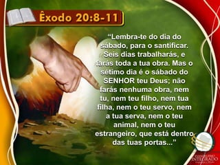 “Lembra-te do dia do 
sábado, para o santificar. 
Seis dias trabalharás, e 
farás toda a tua obra. Mas o 
sétimo dia é o sábado do 
SENHOR teu Deus; não 
farás nenhuma obra, nem 
tu, nem teu filho, nem tua 
filha, nem o teu servo, nem 
a tua serva, nem o teu 
animal, nem o teu 
estrangeiro, que está dentro 
das tuas portas...” 
 