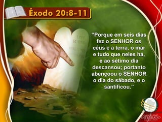 “Porque em seis dias 
fez o SENHOR os 
céus e a terra, o mar 
e tudo que neles há, 
e ao sétimo dia 
descansou; portanto 
abençoou o SENHOR 
o dia do sábado, e o 
santificou.” 
 