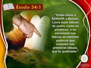 “Então disse o 
SENHOR a Moisés: 
Lavra duas tábuas 
de pedra, como as 
primeiras; e eu 
escreverei nas 
tábuas as mesmas 
palavras que 
estavam nas 
primeiras tábuas, 
que tu quebraste.” 
 