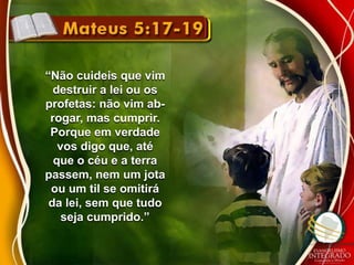 “Não cuideis que vim 
destruir a lei ou os 
profetas: não vim ab-rogar, 
mas cumprir. 
Porque em verdade 
vos digo que, até 
que o céu e a terra 
passem, nem um jota 
ou um til se omitirá 
da lei, sem que tudo 
seja cumprido.” 
 