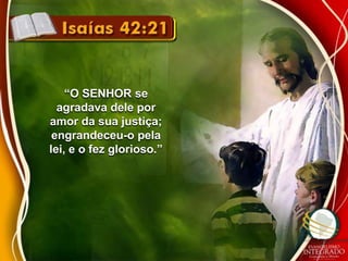 “O SENHOR se 
agradava dele por 
amor da sua justiça; 
engrandeceu-o pela 
lei, e o fez glorioso.” 
 