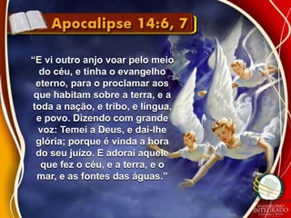 “E vi outro anjo voar pelo meio 
do céu, e tinha o evangelho 
eterno, para o proclamar aos 
que habitam sobre a terra, e a 
toda a nação, e tribo, e língua, 
e povo. Dizendo com grande 
voz: Temei a Deus, e dai-lhe 
glória; porque é vinda a hora 
do seu juízo. E adorai aquele 
que fez o céu, e a terra, e o 
mar, e as fontes das águas.” 
 