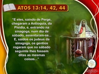 “E eles, saindo de Perge, 
chegaram a Antioquia, da 
Pisídia, e, entrando na 
sinagoga, num dia de 
sábado, assentaram-se... 
E, saídos os judeus da 
sinagoga, os gentios 
rogaram que no sábado 
seguinte lhes fossem 
ditas as mesmas 
coisas...” 
 
