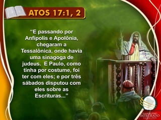 “E passando por 
Anfípolis e Apolônia, 
chegaram a 
Tessalônica, onde havia 
uma sinagoga de 
judeus. E Paulo, como 
tinha por costume, foi 
ter com eles; e por três 
sábados disputou com 
eles sobre as 
Escrituras...” 
 