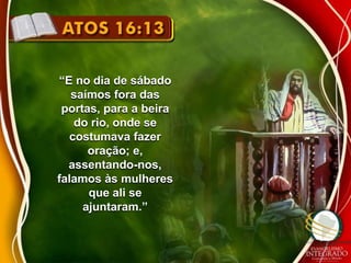 “E no dia de sábado 
saímos fora das 
portas, para a beira 
do rio, onde se 
costumava fazer 
oração; e, 
assentando-nos, 
falamos às mulheres 
que ali se 
ajuntaram.” 
 