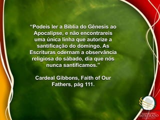 “Podeis ler a Bíblia do Gênesis ao 
Apocalipse, e não encontrareis 
uma única linha que autorize a 
santificação do domingo. As 
Escrituras odernam a observância 
religiosa do sábado, dia que nós 
nunca santificamos.” 
Cardeal Gibbons, Faith of Our 
Fathers, pág 111. 
 