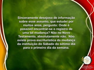 Sinceramente desejoso de informação 
sobre esse assunto, que estudei por 
muitos anos, pergunto: Onde é 
possível encontrar-se o registro de 
uma tal mudança? Não no Novo 
Testamento, absolutamente não. Não 
existe prova escriturística da mudança 
da instituição do Sábado do sétimo dia 
para o primeiro dia da semana. 
 