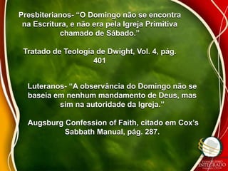 Presbiterianos- “O Domingo não se encontra 
na Escritura, e não era pela Igreja Primitiva 
chamado de Sábado.” 
Tratado de Teologia de Dwight, Vol. 4, pág. 
401 
Luteranos- “A observância do Domingo não se 
baseia em nenhum mandamento de Deus, mas 
sim na autoridade da Igreja.” 
Augsburg Confession of Faith, citado em Cox’s 
Sabbath Manual, pág. 287. 
 