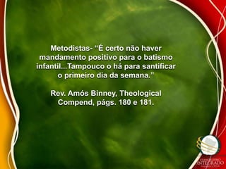 Metodistas- “É certo não haver 
mandamento positivo para o batismo 
infantil...Tampouco o há para santificar 
o primeiro dia da semana.” 
Rev. Amós Binney, Theological 
Compend, págs. 180 e 181. 
 