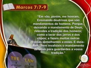 “Em vão, porém, me honram, 
Ensinando doutrinas que são 
mandamentos de homens. Porque, 
deixando o mandamento de Deus, 
retendes a tradição dos homens; 
como o lavar dos jarros e dos 
copos; e fazeis muitas outras 
coisas semelhantes a estas. E dizia-lhes: 
Bem invalidais o mandamento 
de Deus para guardardes a vossa 
tradição.” 
 