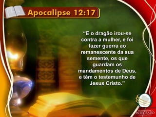 “E o dragão irou-se 
contra a mulher, e foi 
fazer guerra ao 
remanescente da sua 
semente, os que 
guardam os 
mandamentos de Deus, 
e têm o testemunho de 
Jesus Cristo.” 
 