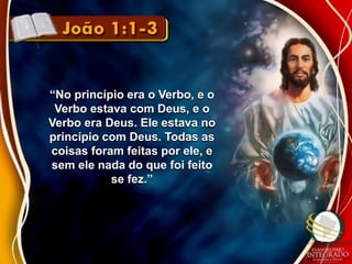 “No princípio era o Verbo, e o 
Verbo estava com Deus, e o 
Verbo era Deus. Ele estava no 
princípio com Deus. Todas as 
coisas foram feitas por ele, e 
sem ele nada do que foi feito 
se fez.” 
 