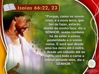 “Porque, como os novos 
céus, e a nova terra, que 
hei de fazer, estarão 
diante da minha face, diz o 
SENHOR, assim também 
há de estar a vossa 
posteridade e o vosso 
nome. E será que desde 
uma lua nova até à outra, 
e desde um sábado até ao 
outro, virá toda a carne a 
adorar perante mim, diz o 
SENHOR.” 
