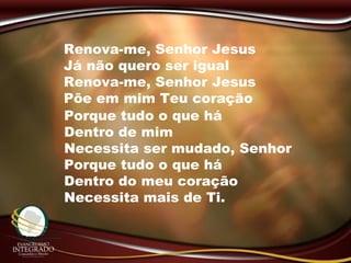 Renova-me, Senhor Jesus
Já não quero ser igual
Renova-me, Senhor Jesus
Põe em mim Teu coração
Porque tudo o que há
Dentro de mim
Necessita ser mudado, Senhor
Porque tudo o que há
Dentro do meu coração
Necessita mais de Ti.
 