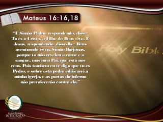 ““E Simão Pedro, respondendo, disse:E Simão Pedro, respondendo, disse:
Tu és o Cristo, o Filho do Deus vivo. ETu és o Cristo, o Filho do Deus vivo. E
Jesus, respondendo, disse-lhe: Bem-Jesus, respondendo, disse-lhe: Bem-
aventurado és tu, Simão Barjonas,aventurado és tu, Simão Barjonas,
porque to não revelou a carne e oporque to não revelou a carne e o
sangue, mas meu Pai, que está nossangue, mas meu Pai, que está nos
céus. Pois tambémeu te digo que tu éscéus. Pois tambémeu te digo que tu és
Pedro, e sobre esta pedra edificarei aPedro, e sobre esta pedra edificarei a
minha igreja, e as portas do infernominha igreja, e as portas do inferno
não prevalecerão contra ela.”não prevalecerão contra ela.”
 