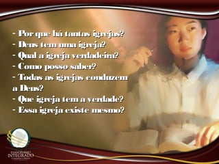 - Porque há tantas igrejas?Porque há tantas igrejas?
- Deus temuma igreja?Deus temuma igreja?
- Qual a igreja verdadeira?Qual a igreja verdadeira?
- Como posso saber?Como posso saber?
- Todas as igrejas conduzemTodas as igrejas conduzem
a Deus?a Deus?
- Que igreja tema verdade?Que igreja tema verdade?
- Essa igreja existe mesmo?Essa igreja existe mesmo?
 