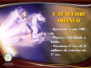 CAVALEIROCAVALEIRO
BRANCOBRANCO
- Igreja até o ano 100Igreja até o ano 100
dcdc
- Pureza e fidelidade àPureza e fidelidade à
bíbliabíblia
- Vitoriosa. Cerca de 6Vitoriosa. Cerca de 6
milhões de cristãos nomilhões de cristãos no
1º séc.1º séc.
 