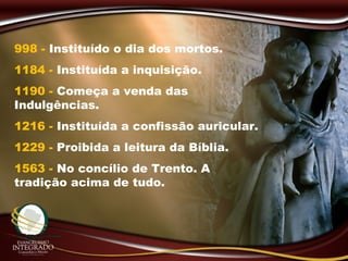 998 - Instituído o dia dos mortos.
1184 - Instituída a inquisição.
1190 - Começa a venda das
Indulgências.
1216 - Instituída a confissão auricular.
1229 - Proibida a leitura da Bíblia.
1563 - No concílio de Trento. A
tradição acima de tudo.
 