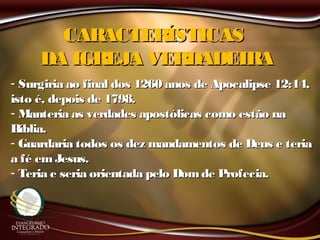 CARACTERÍSTICASCARACTERÍSTICAS
DA IGREJA VERDADEIRADA IGREJA VERDADEIRA
- Surgiria ao final dos 1260 anos de Apocalipse 12:14,Surgiria ao final dos 1260 anos de Apocalipse 12:14,
isto é, depois de 1798.isto é, depois de 1798.
- Manteria as verdades apostólicas como estão naManteria as verdades apostólicas como estão na
Bíblia.Bíblia.
- Guardaria todos os dez mandamentos de Deus e teriaGuardaria todos os dez mandamentos de Deus e teria
a fé emJesus.a fé emJesus.
- Teria e seria orientada pelo Domde Profecia.Teria e seria orientada pelo Domde Profecia.
 