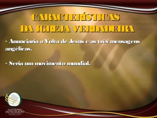 CARACTERÍSTICASCARACTERÍSTICAS
DA IGREJA VERDADEIRADA IGREJA VERDADEIRA
- Anunciaria a Volta de Jesus e as três mensagensAnunciaria a Volta de Jesus e as três mensagens
angélicas.angélicas.
- Seria ummovimento mundial.Seria ummovimento mundial.
 