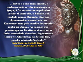 ““...Talvez a coisa mais ousada, a...Talvez a coisa mais ousada, a
mudança mais revolucionaria que amudança mais revolucionaria que a
igreja já fez aconteceu no primeiroigreja já fez aconteceu no primeiro
século. O santo dia, o Sábado, foiséculo. O santo dia, o Sábado, foi
mudado para o Domingo. Não pormudado para o Domingo. Não por
alguma ordemencontrada nasalguma ordemencontrada nas
Escrituras, mas pelo sentido do próprioEscrituras, mas pelo sentido do próprio
poderda igreja... As pessoas quepoderda igreja... As pessoas que
pensam que as Escrituras devem serapensam que as Escrituras devem sera
única autoridade deveriam, logicamenteúnica autoridade deveriam, logicamente
tornar-se Adventistas do Sétimo Dia, etornar-se Adventistas do Sétimo Dia, e
guardaro Sábado Sagrado.”guardaro Sábado Sagrado.”
Saint CatherineCatholic ChurchSaint CatherineCatholic Church
Sentinel, 21deMaio de1995Sentinel, 21deMaio de1995
 