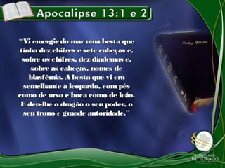 ““Vi emergirdo maruma besta queVi emergirdo maruma besta que
tinha dez chifres e sete cabeças e,tinha dez chifres e sete cabeças e,
sobre os chifres, dez diademas e,sobre os chifres, dez diademas e,
sobre as cabeças, nomes desobre as cabeças, nomes de
blasfêmia. A besta que vi erablasfêmia. A besta que vi era
semelhante a leopardo, compéssemelhante a leopardo, compés
como de urso e boca como de leão.como de urso e boca como de leão.
E deu-lhe o dragão o seu poder, oE deu-lhe o dragão o seu poder, o
seu trono e grande autoridade.”seu trono e grande autoridade.”
 