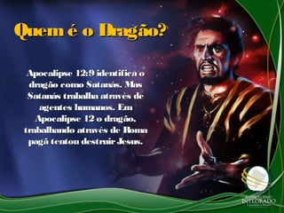 Quemé o Dragão?Quemé o Dragão?
Apocalipse 12:9 identifica oApocalipse 12:9 identifica o
dragão como Satanás. Masdragão como Satanás. Mas
Satanás trabalha através deSatanás trabalha através de
agentes humanos. Emagentes humanos. Em
Apocalipse 12 o dragão,Apocalipse 12 o dragão,
trabalhando através de Romatrabalhando através de Roma
pagã tentou destruirJesus.pagã tentou destruirJesus.
 