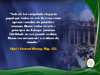 ““Sob ele foi estipulada elegaçãoSob ele foi estipulada elegação
papal que todos os reis da terra erampapal que todos os reis da terra eram
apenas vassalos do pontíficeapenas vassalos do pontífice
romano. Quase todos os reis eromano. Quase todos os reis e
príncipes da Europa jurarampríncipes da Europa juraram
fidelidade ao seu grande senhor.fidelidade ao seu grande senhor.
Roma era novamente a senhora doRoma era novamente a senhora do
mundo.”mundo.”
Myer’s GeneralHistory. Pág. 455.Myer’s GeneralHistory. Pág. 455.
 