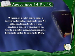 ““Seguiu-se a estes outro anjo, oSeguiu-se a estes outro anjo, o
terceiro, dizendo, emgrande voz: Seterceiro, dizendo, emgrande voz: Se
alguémadora a besta e a suaalguémadora a besta e a sua
imagem e recebe a sua marca naimagem e recebe a sua marca na
fronte ou sobre a mão, tambémestefronte ou sobre a mão, tambémeste
beberá do vinho da cólera de Deus.”beberá do vinho da cólera de Deus.”
 
